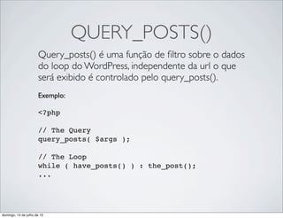 QUERY_POSTS()
Query_posts() é uma função de ﬁltro sobre o dados
do loop do WordPress, independente da url o que
será exibido é controlado pelo query_posts().
Exemplo:
 
<?php
// The Query
query_posts( $args );
// The Loop
while ( have_posts() ) : the_post();
...
domingo, 14 de julho de 13
 