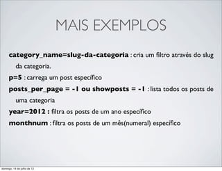 MAIS EXEMPLOS
category_name=slug-da-categoria : cria um ﬁltro através do slug
da categoria.
p=5 : carrega um post especíﬁco
posts_per_page = -1 ou showposts = -1 : lista todos os posts de
uma categoria
year=2012 : ﬁltra os posts de um ano especíﬁco
monthnum : ﬁltra os posts de um mês(numeral) especíﬁco
domingo, 14 de julho de 13
 