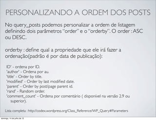 PERSONALIZANDO A ORDEM DOS POSTS
No query_posts podemos personalizar a ordem de listagem
deﬁnindo dois parâmetros “order” e o “orderby”. O order :ASC
ou DESC.
orderby : deﬁne qual a propriedade que ele irá fazer a
ordenação(padrão é por data de publicação):
ID' - ordena por ID.
'author' - Ordena por au.
'title' - Order by title.
'modiﬁed' - Order by last modiﬁed date.
'parent' - Order by post/page parent id.
'rand' - Random order.
'comment_count' - Ordena por comentário ( disponível na versão 2.9 ou
superior).
Lista completa : http://codex.wordpress.org/Class_Reference/WP_Query#Parameters
domingo, 14 de julho de 13
 