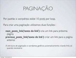 PAGINAÇÃO
Por padrão o worpdress exibe 10 posts por loop.
Para criar uma paginação utilizamos duas funções :
next_posts_link(’texto do link'): cria um link para próxima
página
previous_posts_link(’texto do link’): criar um link para a página
anterior
A estrutura de paginação o wordpress gerência automaticamente criando links só
quando necessário
domingo, 14 de julho de 13
 