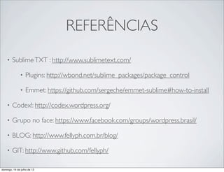 REFERÊNCIAS
• SublimeTXT : http://www.sublimetext.com/
• Plugins: http://wbond.net/sublime_packages/package_control
• Emmet: https://github.com/sergeche/emmet-sublime#how-to-install
• Codex!: http://codex.wordpress.org/
• Grupo no face: https://www.facebook.com/groups/wordpress.brasil/
• BLOG: http://www.fellyph.com.br/blog/
• GIT: http://www.github.com/fellyph/
domingo, 14 de julho de 13
 