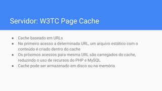 Servidor: W3TC Page Cache
● Cache baseado em URLs
● No primeiro acesso a determinada URL, um arquivo estático com o
conteúdo é criado dentro do cache
● Os próximos acessos para mesma URL são carregados do cache,
reduzindo o uso de recursos do PHP e MySQL
● Cache pode ser armazenado em disco ou na memória
 