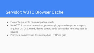 Servidor: W3TC Browser Cache
● É o cache presente nos navegadores web
● No W3TC é poss ́vel determinar, por exemplo, quanto tempo as imagens,
arquivos JS, CSS, HTML, dentre outros, serão cacheadas no navegador do
usuário
● Permite a compressão dos cabeçalhos HTTP via gzip
 