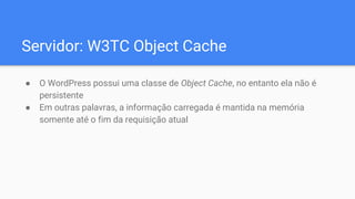 Servidor: W3TC Object Cache
● O WordPress possui uma classe de Object Cache, no entanto ela não é
persistente
● Em outras palavras, a informação carregada é mantida na memória
somente até o fim da requisição atual
 