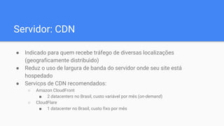 Servidor: CDN
● Indicado para quem recebe tráfego de diversas localizações
(geograficamente distribu ́do)
● Reduz o uso de largura de banda do servidor onde seu site está
hospedado
● Serviços de CDN recomendados:
○ Amazon CloudFront
■ 2 datacenters no Brasil, custo variável por mês (on-demand)
○ CloudFlare
■ 1 datacenter no Brasil, custo fixo por mês
 