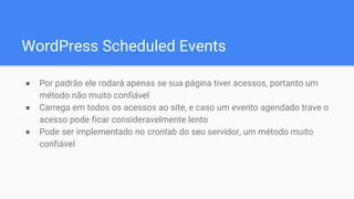 WordPress Scheduled Events
● Por padrão ele rodará apenas se sua página tiver acessos, portanto um
método não muito confiável
● Carrega em todos os acessos ao site, e caso um evento agendado trave o
acesso pode ficar consideravelmente lento
● Pode ser implementado no crontab do seu servidor, um método muito
confiável
 