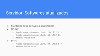 Servidor: Softwares atualizados
● Mantenha seus softwares atualizados!
● NGINX:
○ Versão nos repositórios do Ubuntu 12.04 LTS: 1.1.19
○ Versão nos repositórios do Ubuntu 14.04 LTS: 1.4.6
○ Mainline version: 1.9.6
● PHP:
○ Versão nos repositórios do Ubuntu 12.04 LTS: 5.3.10
○ Mainline version: 5.6.14
 