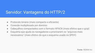 Servidor: Vantagens do HTTP/2
● Protocolo binário (mais compacto e eficiente)
● Conexão multiplexada por domínio
● Cabeçalhos compactados com o formato HPACK (mais efetivo que o gzip)
● Esquema que ajuda os navegadores a priorizarem os "arquivos mais
necessários" (mais efetivo do que o esquema usado no SPDY)
Fonte: NGINX Inc
 