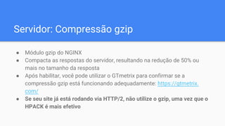 Servidor: Compressão gzip
● Módulo gzip do NGINX
● Compacta as respostas do servidor, resultando na redução de 50% ou
mais no tamanho da resposta
● Após habilitar, você pode utilizar o GTmetrix para confirmar se a
compressão gzip está funcionando adequadamente: https://gtmetrix.
com/
● Se seu site já está rodando via HTTP/2, não utilize o gzip, uma vez que o
HPACK é mais efetivo
 
