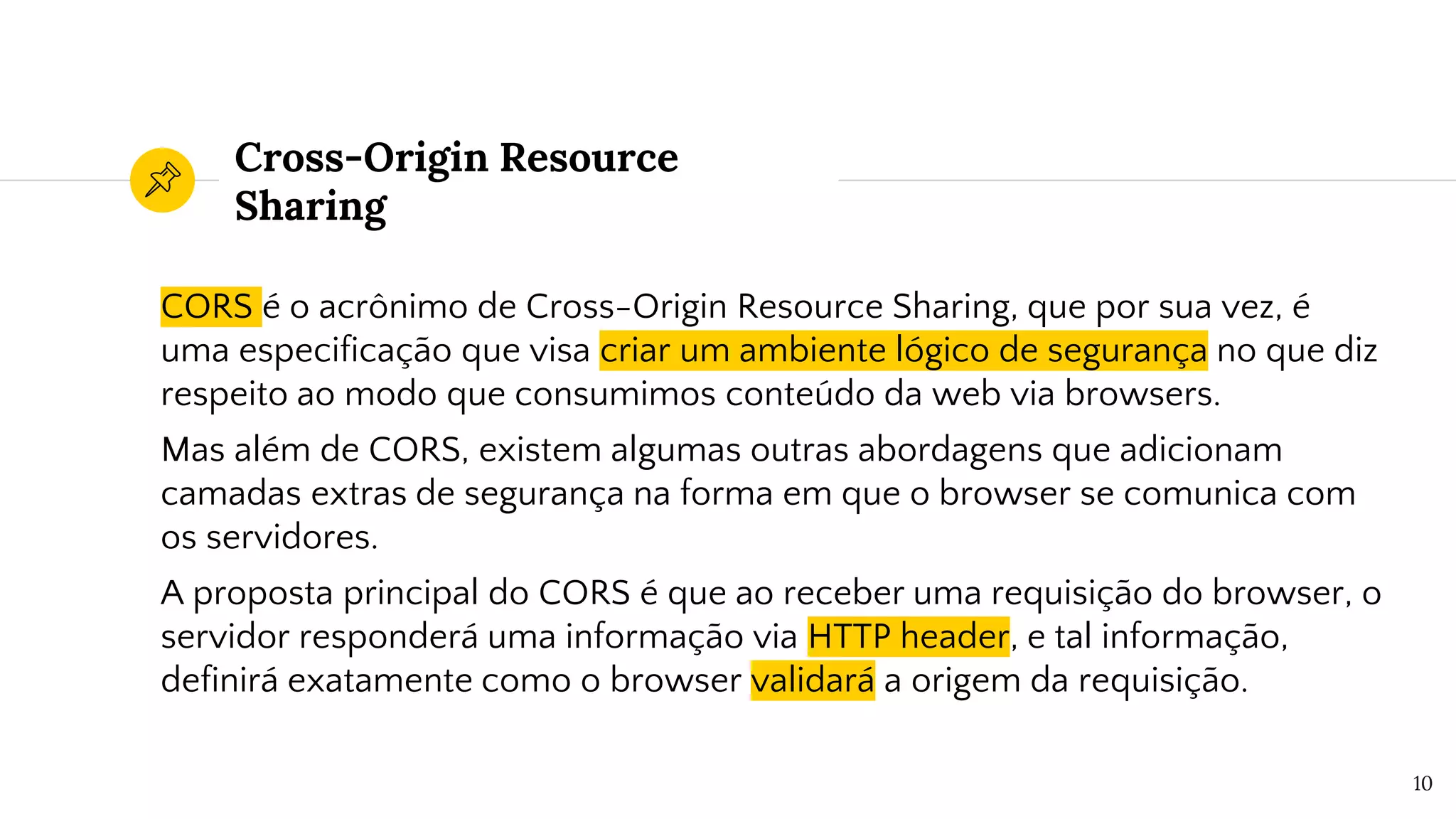 Cross-Origin Resource
Sharing
CORS é o acrônimo de Cross-Origin Resource Sharing, que por sua vez, é
uma especificação que visa criar um ambiente lógico de segurança no que diz
respeito ao modo que consumimos conteúdo da web via browsers.
Mas além de CORS, existem algumas outras abordagens que adicionam
camadas extras de segurança na forma em que o browser se comunica com
os servidores.
A proposta principal do CORS é que ao receber uma requisição do browser, o
servidor responderá uma informação via HTTP header, e tal informação,
definirá exatamente como o browser validará a origem da requisição.
10
 