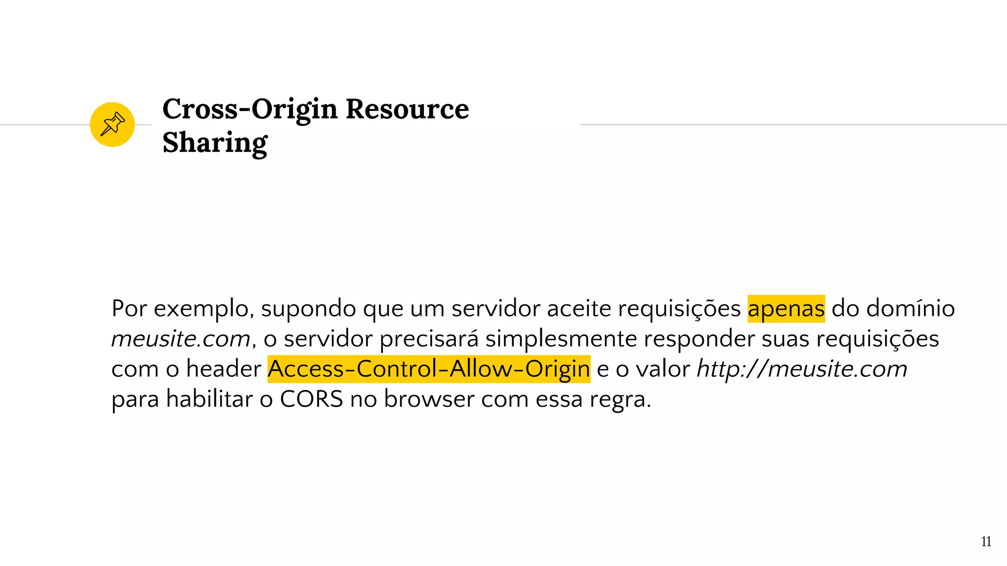 Cross-Origin Resource
Sharing
Por exemplo, supondo que um servidor aceite requisições apenas do domínio
meusite.com, o servidor precisará simplesmente responder suas requisições
com o header Access-Control-Allow-Origin e o valor http://meusite.com
para habilitar o CORS no browser com essa regra.
11
 