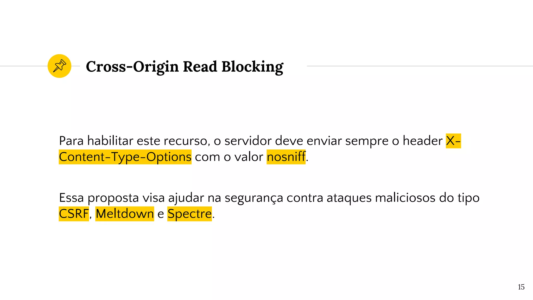Cross-Origin Read Blocking
Para habilitar este recurso, o servidor deve enviar sempre o header X-
Content-Type-Options com o valor nosniff.
Essa proposta visa ajudar na segurança contra ataques maliciosos do tipo
CSRF, Meltdown e Spectre.
15
 