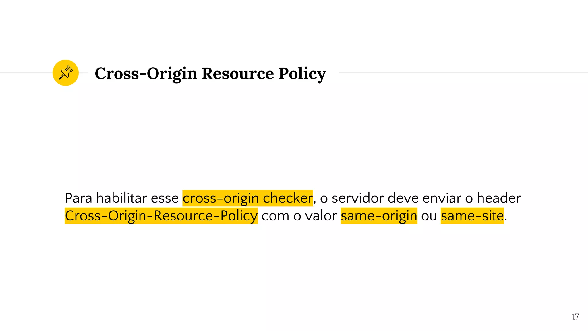 Cross-Origin Resource Policy
Para habilitar esse cross-origin checker, o servidor deve enviar o header
Cross-Origin-Resource-Policy com o valor same-origin ou same-site.
17
 