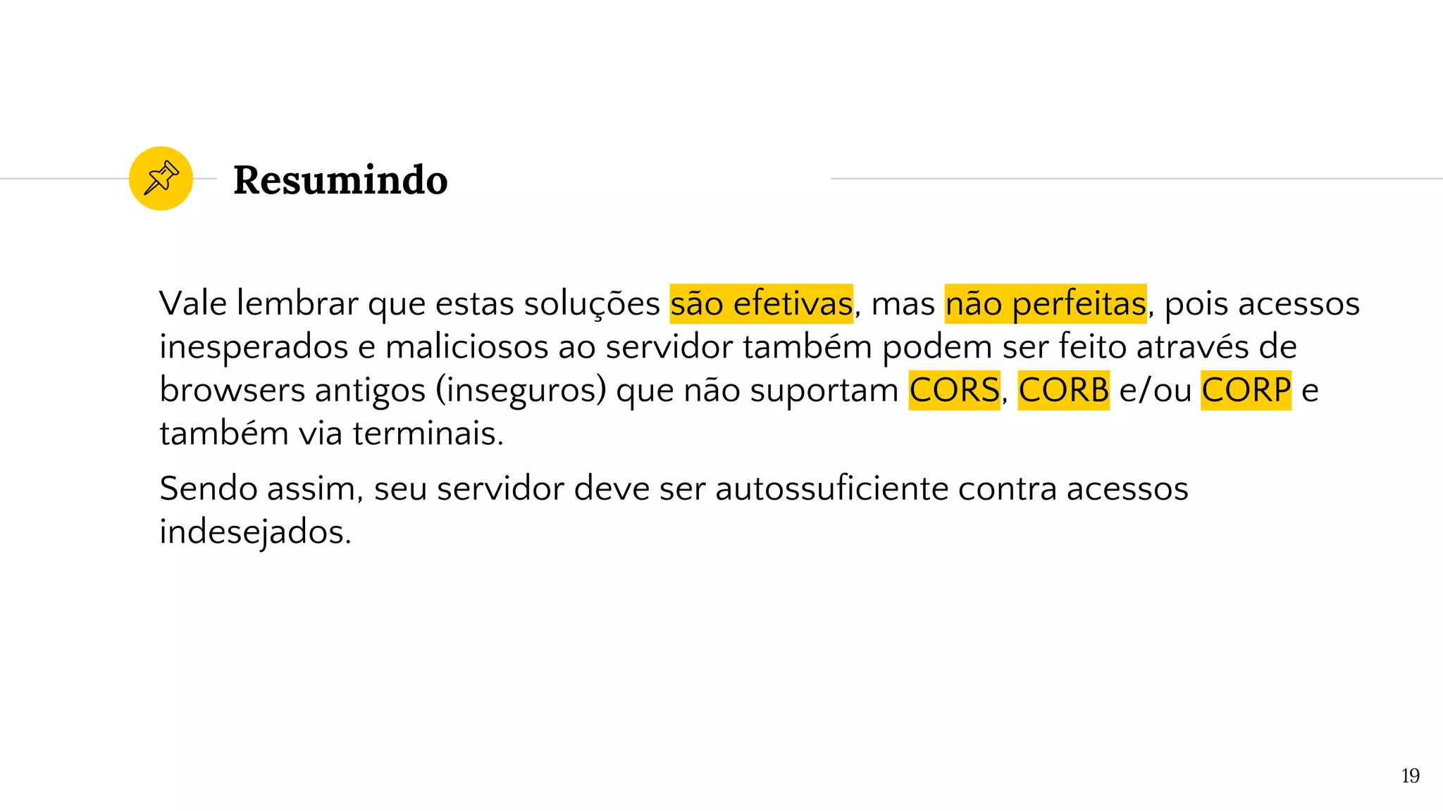 Resumindo
Vale lembrar que estas soluções são efetivas, mas não perfeitas, pois acessos
inesperados e maliciosos ao servidor também podem ser feito através de
browsers antigos (inseguros) que não suportam CORS, CORB e/ou CORP e
também via terminais.
Sendo assim, seu servidor deve ser autossuficiente contra acessos
indesejados.
19
 