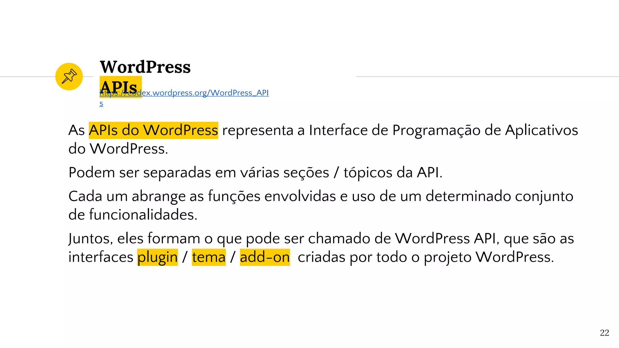 WordPress
APIs
As APIs do WordPress representa a Interface de Programação de Aplicativos
do WordPress.
Podem ser separadas em várias seções / tópicos da API.
Cada um abrange as funções envolvidas e uso de um determinado conjunto
de funcionalidades.
Juntos, eles formam o que pode ser chamado de WordPress API, que são as
interfaces plugin / tema / add-on criadas por todo o projeto WordPress.
22
https://codex.wordpress.org/WordPress_API
s
 