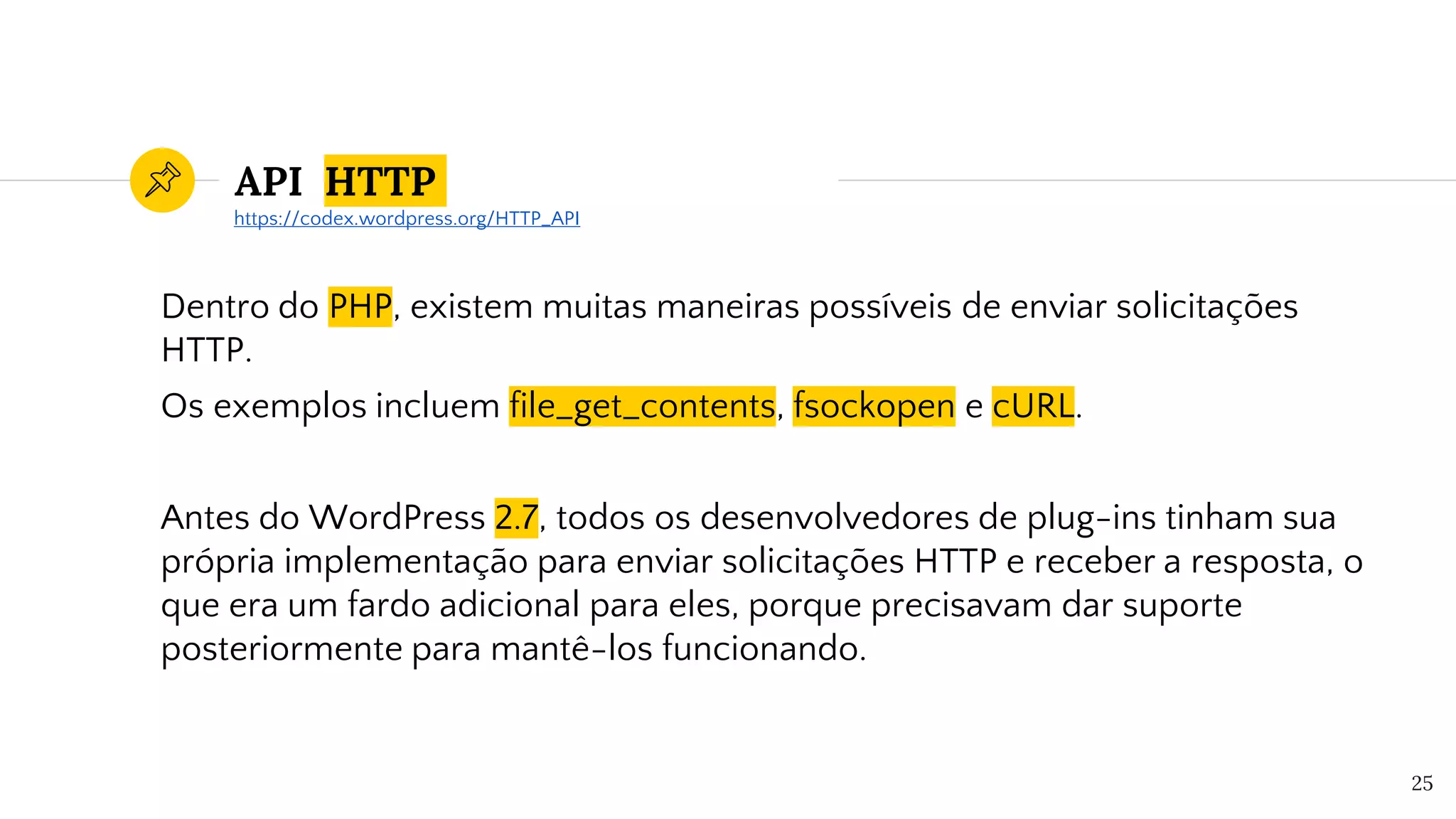 API HTTP
Dentro do PHP, existem muitas maneiras possíveis de enviar solicitações
HTTP.
Os exemplos incluem file_get_contents, fsockopen e cURL.
Antes do WordPress 2.7, todos os desenvolvedores de plug-ins tinham sua
própria implementação para enviar solicitações HTTP e receber a resposta, o
que era um fardo adicional para eles, porque precisavam dar suporte
posteriormente para mantê-los funcionando.
25
https://codex.wordpress.org/HTTP_API
 