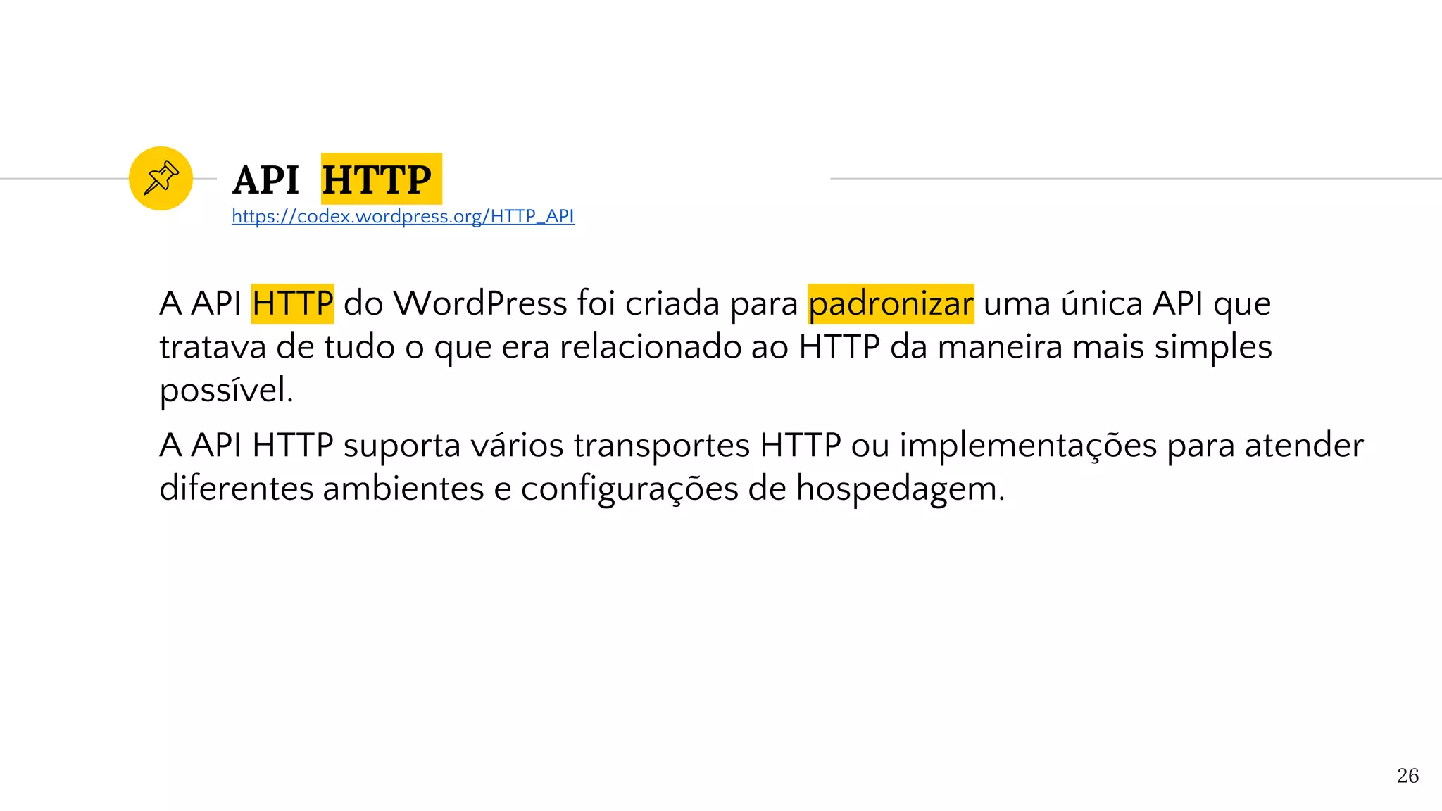 API HTTP
A API HTTP do WordPress foi criada para padronizar uma única API que
tratava de tudo o que era relacionado ao HTTP da maneira mais simples
possível.
A API HTTP suporta vários transportes HTTP ou implementações para atender
diferentes ambientes e configurações de hospedagem.
26
https://codex.wordpress.org/HTTP_API
 