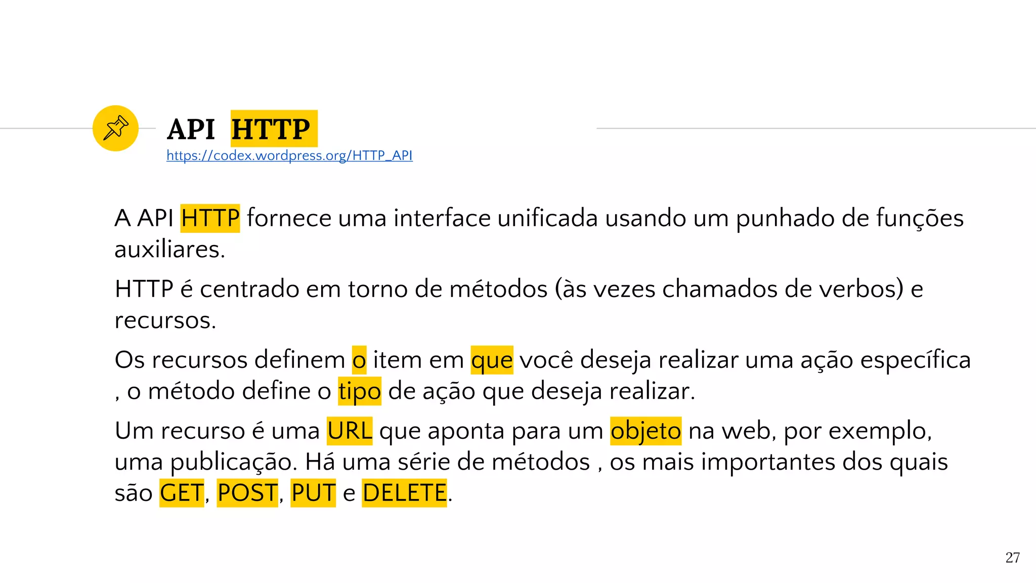 API HTTP
A API HTTP fornece uma interface unificada usando um punhado de funções
auxiliares.
HTTP é centrado em torno de métodos (às vezes chamados de verbos) e
recursos.
Os recursos definem o item em que você deseja realizar uma ação específica
, o método define o tipo de ação que deseja realizar.
Um recurso é uma URL que aponta para um objeto na web, por exemplo,
uma publicação. Há uma série de métodos , os mais importantes dos quais
são GET, POST, PUT e DELETE.
27
https://codex.wordpress.org/HTTP_API
 