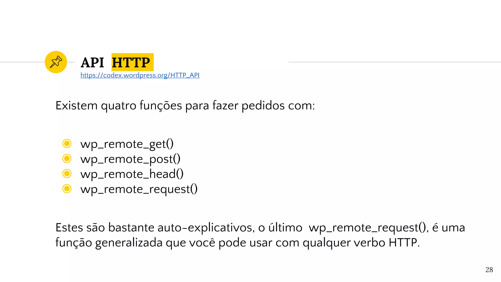 API HTTP
Existem quatro funções para fazer pedidos com:
◉ wp_remote_get()
◉ wp_remote_post()
◉ wp_remote_head()
◉ wp_remote_request()
Estes são bastante auto-explicativos, o último wp_remote_request(), é uma
função generalizada que você pode usar com qualquer verbo HTTP.
28
https://codex.wordpress.org/HTTP_API
 