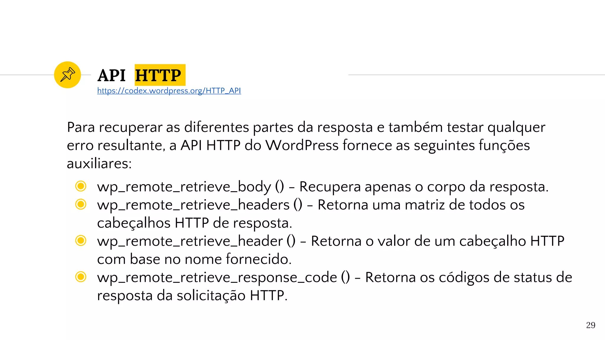 API HTTP
Para recuperar as diferentes partes da resposta e também testar qualquer
erro resultante, a API HTTP do WordPress fornece as seguintes funções
auxiliares:
◉ wp_remote_retrieve_body () - Recupera apenas o corpo da resposta.
◉ wp_remote_retrieve_headers () - Retorna uma matriz de todos os
cabeçalhos HTTP de resposta.
◉ wp_remote_retrieve_header () - Retorna o valor de um cabeçalho HTTP
com base no nome fornecido.
◉ wp_remote_retrieve_response_code () - Retorna os códigos de status de
resposta da solicitação HTTP.
29
https://codex.wordpress.org/HTTP_API
 