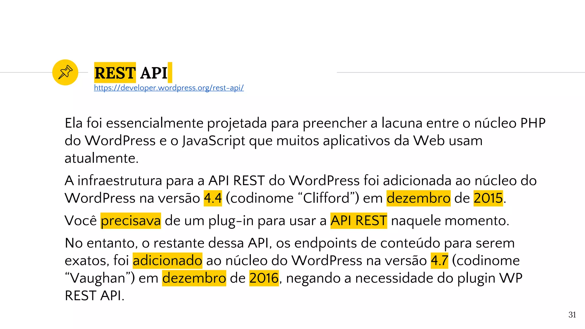 REST API
Ela foi essencialmente projetada para preencher a lacuna entre o núcleo PHP
do WordPress e o JavaScript que muitos aplicativos da Web usam
atualmente.
A infraestrutura para a API REST do WordPress foi adicionada ao núcleo do
WordPress na versão 4.4 (codinome “Clifford”) em dezembro de 2015.
Você precisava de um plug-in para usar a API REST naquele momento.
No entanto, o restante dessa API, os endpoints de conteúdo para serem
exatos, foi adicionado ao núcleo do WordPress na versão 4.7 (codinome
“Vaughan”) em dezembro de 2016, negando a necessidade do plugin WP
REST API.
31
https://developer.wordpress.org/rest-api/
 