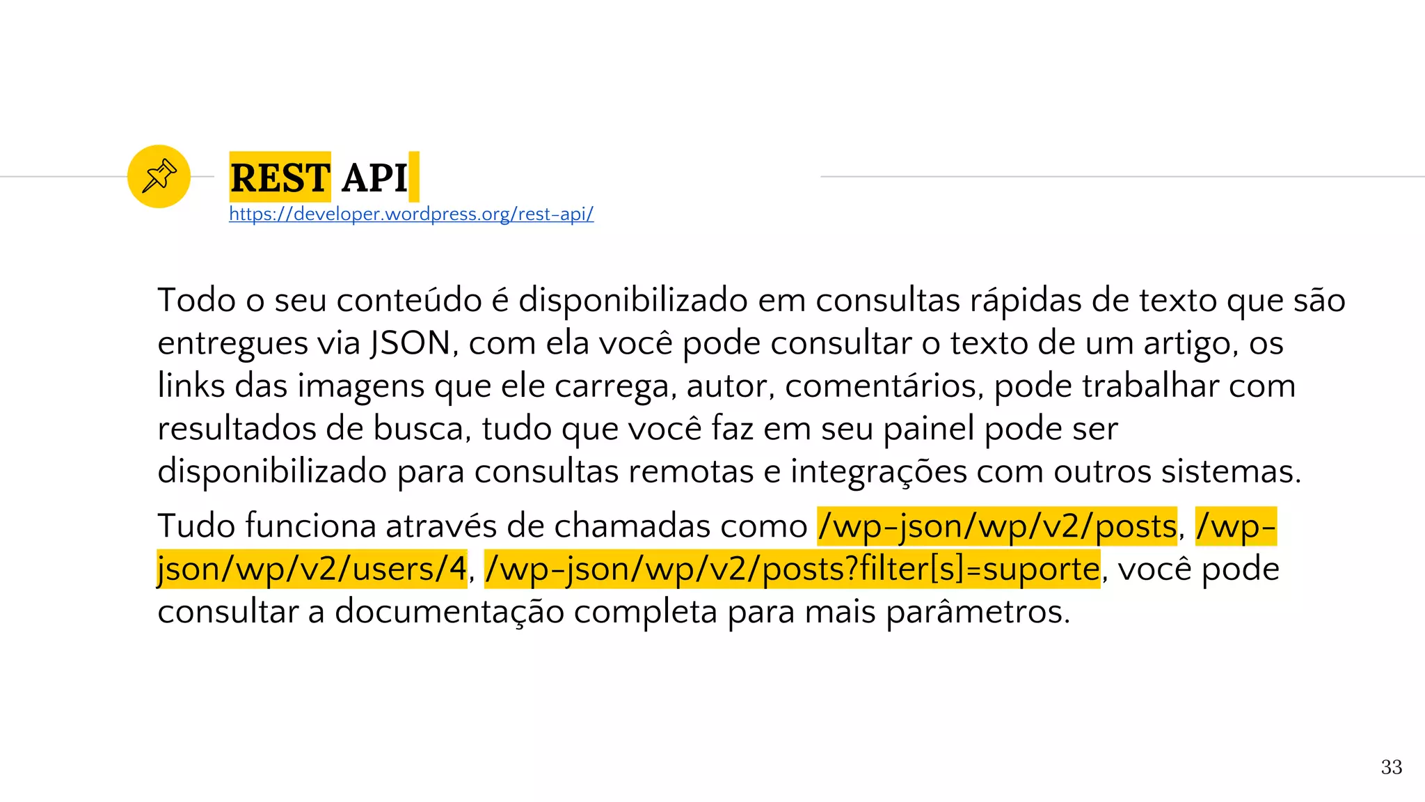 REST API
Todo o seu conteúdo é disponibilizado em consultas rápidas de texto que são
entregues via JSON, com ela você pode consultar o texto de um artigo, os
links das imagens que ele carrega, autor, comentários, pode trabalhar com
resultados de busca, tudo que você faz em seu painel pode ser
disponibilizado para consultas remotas e integrações com outros sistemas.
Tudo funciona através de chamadas como /wp-json/wp/v2/posts, /wp-
json/wp/v2/users/4, /wp-json/wp/v2/posts?filter[s]=suporte, você pode
consultar a documentação completa para mais parâmetros.
33
https://developer.wordpress.org/rest-api/
 
