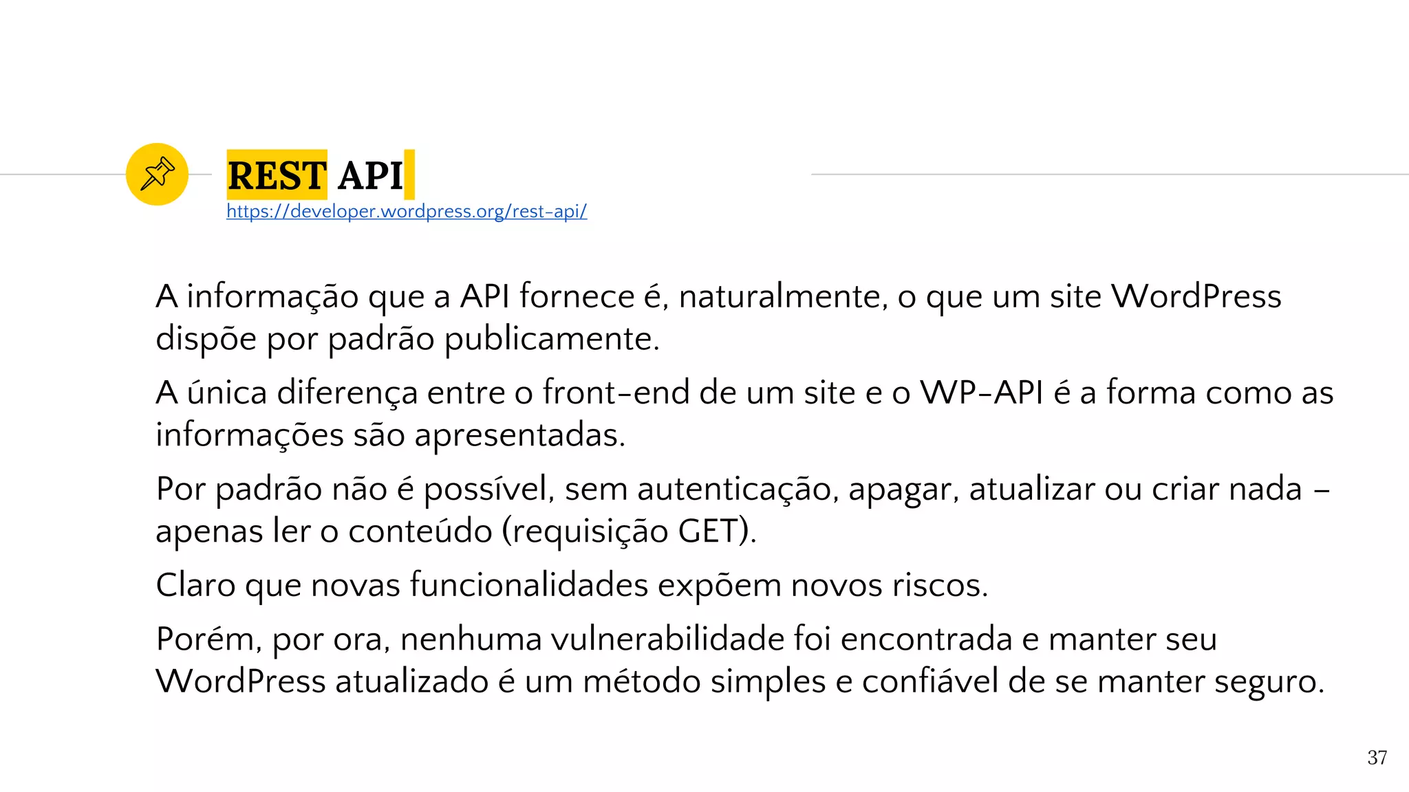 REST API
A informação que a API fornece é, naturalmente, o que um site WordPress
dispõe por padrão publicamente.
A única diferença entre o front-end de um site e o WP-API é a forma como as
informações são apresentadas.
Por padrão não é possível, sem autenticação, apagar, atualizar ou criar nada –
apenas ler o conteúdo (requisição GET).
Claro que novas funcionalidades expõem novos riscos.
Porém, por ora, nenhuma vulnerabilidade foi encontrada e manter seu
WordPress atualizado é um método simples e confiável de se manter seguro.
37
https://developer.wordpress.org/rest-api/
 