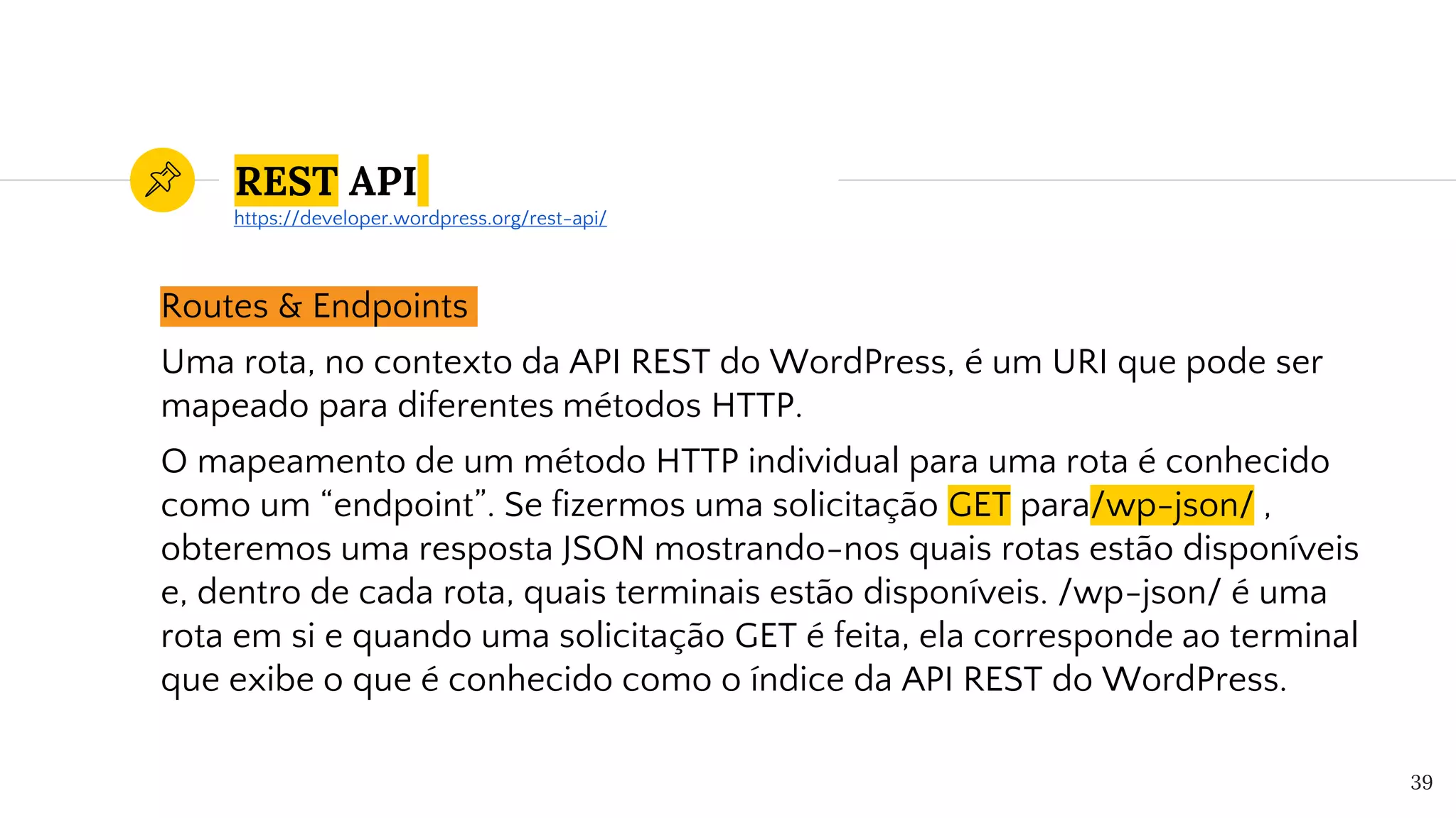 REST API
Routes & Endpoints
Uma rota, no contexto da API REST do WordPress, é um URI que pode ser
mapeado para diferentes métodos HTTP.
O mapeamento de um método HTTP individual para uma rota é conhecido
como um “endpoint”. Se fizermos uma solicitação GET para/wp-json/ ,
obteremos uma resposta JSON mostrando-nos quais rotas estão disponíveis
e, dentro de cada rota, quais terminais estão disponíveis. /wp-json/ é uma
rota em si e quando uma solicitação GET é feita, ela corresponde ao terminal
que exibe o que é conhecido como o índice da API REST do WordPress.
39
https://developer.wordpress.org/rest-api/
 
