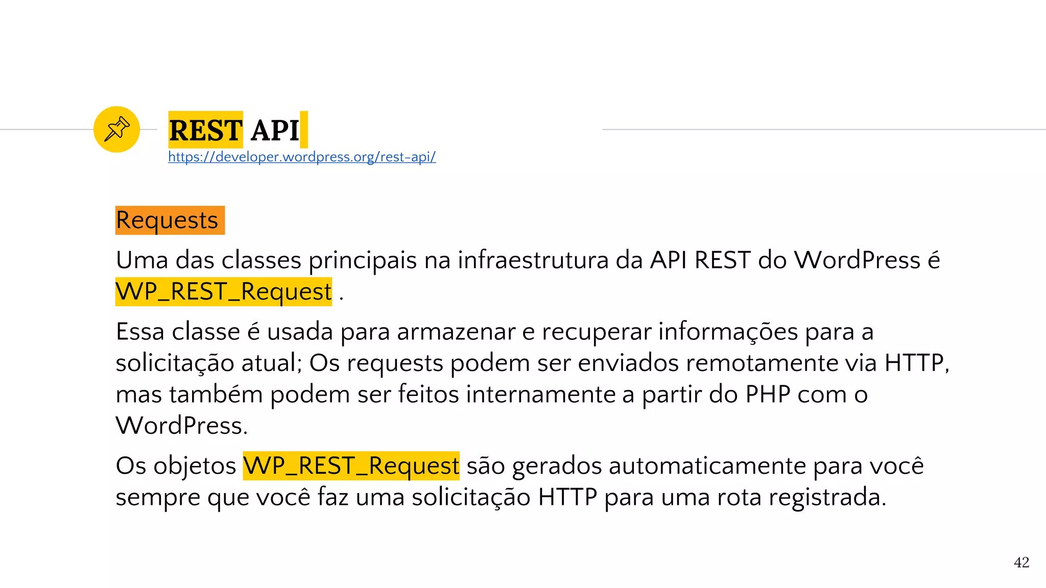 REST API
Requests
Uma das classes principais na infraestrutura da API REST do WordPress é
WP_REST_Request .
Essa classe é usada para armazenar e recuperar informações para a
solicitação atual; Os requests podem ser enviados remotamente via HTTP,
mas também podem ser feitos internamente a partir do PHP com o
WordPress.
Os objetos WP_REST_Request são gerados automaticamente para você
sempre que você faz uma solicitação HTTP para uma rota registrada.
42
https://developer.wordpress.org/rest-api/
 