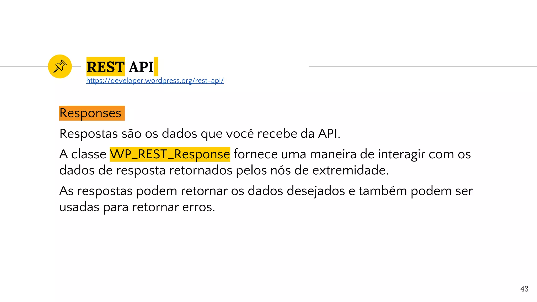 REST API
Responses
Respostas são os dados que você recebe da API.
A classe WP_REST_Response fornece uma maneira de interagir com os
dados de resposta retornados pelos nós de extremidade.
As respostas podem retornar os dados desejados e também podem ser
usadas para retornar erros.
43
https://developer.wordpress.org/rest-api/
 