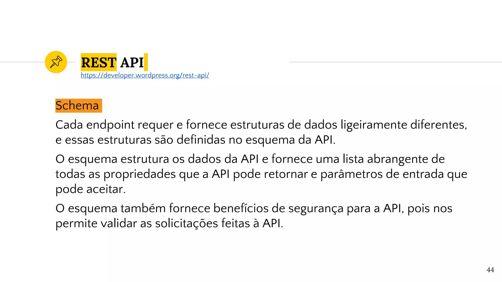REST API
Schema
Cada endpoint requer e fornece estruturas de dados ligeiramente diferentes,
e essas estruturas são definidas no esquema da API.
O esquema estrutura os dados da API e fornece uma lista abrangente de
todas as propriedades que a API pode retornar e parâmetros de entrada que
pode aceitar.
O esquema também fornece benefícios de segurança para a API, pois nos
permite validar as solicitações feitas à API.
44
https://developer.wordpress.org/rest-api/
 