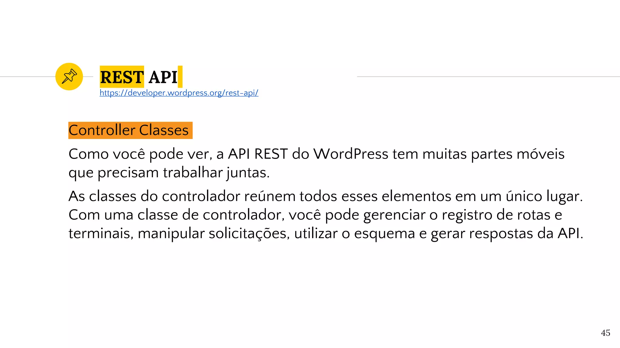 REST API
Controller Classes
Como você pode ver, a API REST do WordPress tem muitas partes móveis
que precisam trabalhar juntas.
As classes do controlador reúnem todos esses elementos em um único lugar.
Com uma classe de controlador, você pode gerenciar o registro de rotas e
terminais, manipular solicitações, utilizar o esquema e gerar respostas da API.
45
https://developer.wordpress.org/rest-api/
 
