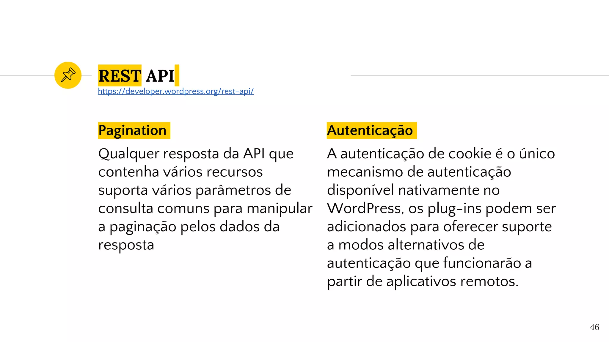 Pagination
Qualquer resposta da API que
contenha vários recursos
suporta vários parâmetros de
consulta comuns para manipular
a paginação pelos dados da
resposta
Autenticação
A autenticação de cookie é o único
mecanismo de autenticação
disponível nativamente no
WordPress, os plug-ins podem ser
adicionados para oferecer suporte
a modos alternativos de
autenticação que funcionarão a
partir de aplicativos remotos.
46
REST API
https://developer.wordpress.org/rest-api/
 