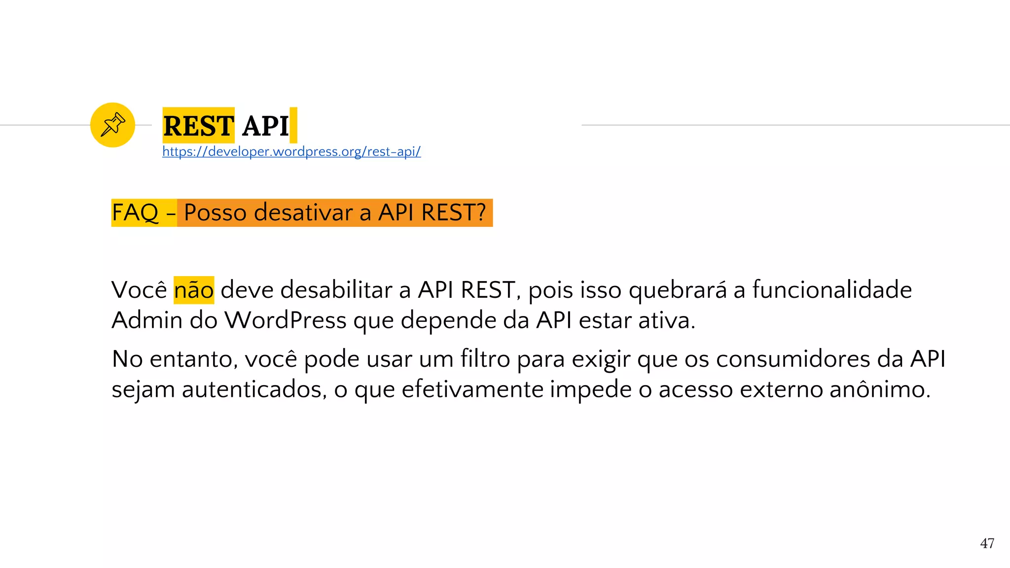 REST API
FAQ - Posso desativar a API REST?
Você não deve desabilitar a API REST, pois isso quebrará a funcionalidade
Admin do WordPress que depende da API estar ativa.
No entanto, você pode usar um filtro para exigir que os consumidores da API
sejam autenticados, o que efetivamente impede o acesso externo anônimo.
47
https://developer.wordpress.org/rest-api/
 