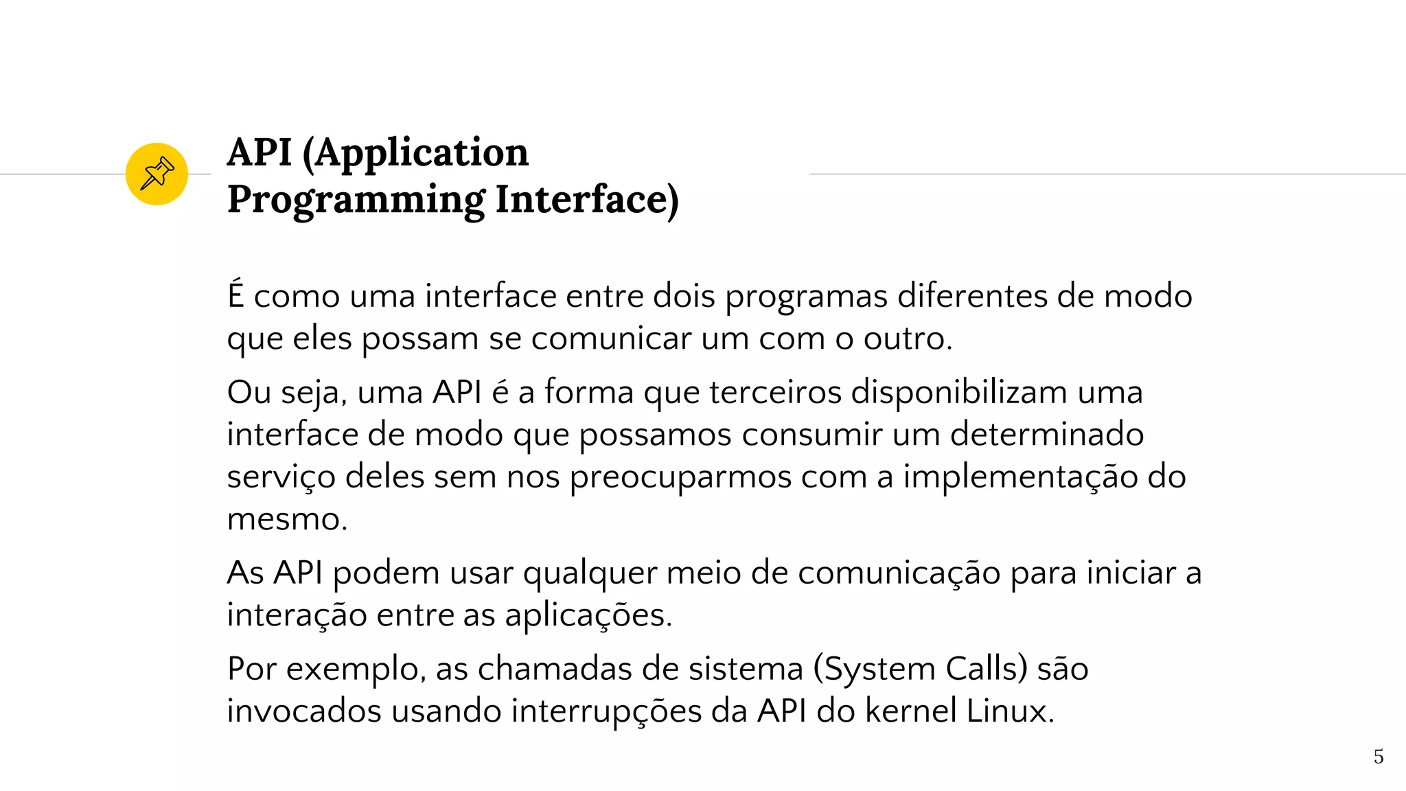 API (Application
Programming Interface)
É como uma interface entre dois programas diferentes de modo
que eles possam se comunicar um com o outro.
Ou seja, uma API é a forma que terceiros disponibilizam uma
interface de modo que possamos consumir um determinado
serviço deles sem nos preocuparmos com a implementação do
mesmo.
As API podem usar qualquer meio de comunicação para iniciar a
interação entre as aplicações.
Por exemplo, as chamadas de sistema (System Calls) são
invocados usando interrupções da API do kernel Linux.
5
 