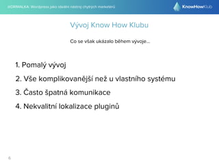 @DRIMALKA: Wordpress jako ideální nástroj chytrých marketérů
6
Vývoj Know How Klubu
Co se však ukázalo během vývoje...
1. Pomalý vývoj
2. Vše komplikovanější než u vlastního systému
3. Často špatná komunikace
4. Nekvalitní lokalizace pluginů
 