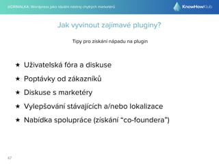 @DRIMALKA: Wordpress jako ideální nástroj chytrých marketérů
47
Jak vyvinout zajímavé pluginy?
Tipy pro získání nápadu na plugin
★ Uživatelská fóra a diskuse
★ Poptávky od zákazníků
★ Diskuse s marketéry
★ Vylepšování stávajících a/nebo lokalizace
★ Nabídka spolupráce (získání “co-foundera”)
 
