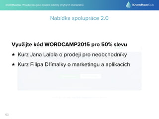 @DRIMALKA: Wordpress jako ideální nástroj chytrých marketérů
63
Nabídka spolupráce 2.0
Využijte kód WORDCAMP2015 pro 50% slevu
★ Kurz Jana Laibla o prodeji pro neobchodníky
★ Kurz Filipa Dřímalky o marketingu a aplikacích
 