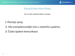 @DRIMALKA: Wordpress jako ideální nástroj chytrých marketérů
6
Vývoj Know How Klubu
Co se však ukázalo během vývoje...
1. Pomalý vývoj
2. Vše komplikovanější než u vlastního systému
3. Často špatná komunikace
 