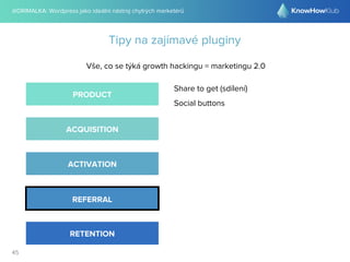 @DRIMALKA: Wordpress jako ideální nástroj chytrých marketérů
45
Tipy na zajímavé pluginy
Vše, co se týká growth hackingu = marketingu 2.0
PRODUCT
ACQUISITION
ACTIVATION
REFERRAL
RETENTION
Share to get (sdílení)
Social buttons
 