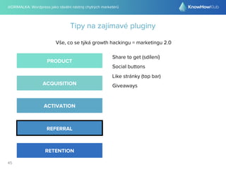 @DRIMALKA: Wordpress jako ideální nástroj chytrých marketérů
45
Tipy na zajímavé pluginy
Vše, co se týká growth hackingu = marketingu 2.0
PRODUCT
ACQUISITION
ACTIVATION
REFERRAL
RETENTION
Share to get (sdílení)
Social buttons
Like stránky (top bar)
Giveaways
 