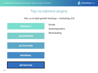 @DRIMALKA: Wordpress jako ideální nástroj chytrých marketérů
46
Tipy na zajímavé pluginy
Vše, co se týká growth hackingu = marketingu 2.0
PRODUCT
ACQUISITION
ACTIVATION
REFERRAL
RETENTION
Emails
Autoresponders
Remarketing
 