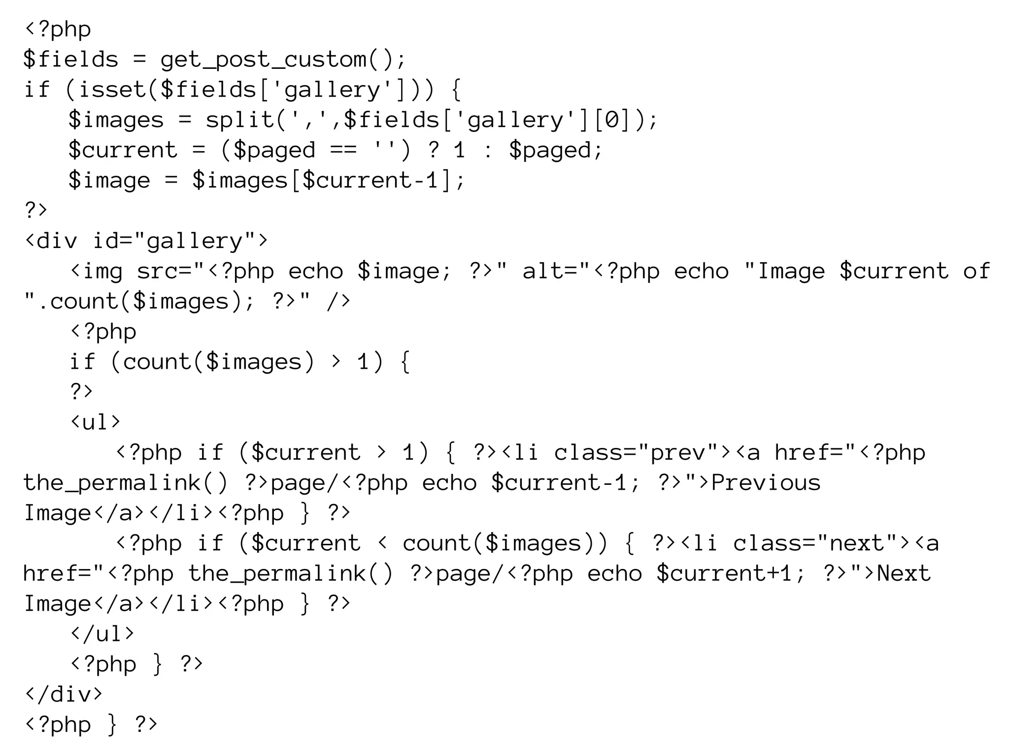 <?php
$fields = get_post_custom();
if (isset($fields['gallery'])) {
   $images = split(',',$fields['gallery'][0]);
   $current = ($paged == '') ? 1 : $paged;
   $image = $images[$current-1];
?>
<div id="gallery">
   <img src="<?php echo $image; ?>" alt="<?php echo "Image $current of
".count($images); ?>" />
   <?php
   if (count($images) > 1) {
   ?>
   <ul>
       <?php if ($current > 1) { ?><li class="prev"><a href="<?php
the_permalink() ?>page/<?php echo $current-1; ?>">Previous
Image</a></li><?php } ?>
       <?php if ($current < count($images)) { ?><li class="next"><a
href="<?php the_permalink() ?>page/<?php echo $current+1; ?>">Next
Image</a></li><?php } ?>
   </ul>
   <?php } ?>
</div>
<?php } ?>
 