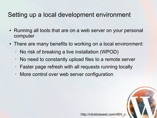 Setting up a local development environment

●   Running all tools that are on a web server on your personal
    computer
●   There are many benefits to working on a local environment:
    •   No risk of breaking a live installation (WPOD)
    •   No need to constantly upload files to a remote server
    •   Faster page refresh with all requests running locally
    •   More control over web server configuration




                                    http://clicktotweet.com/rKH_c
 