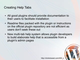 Creating Help Tabs

●   All good plugins should provide documentation to
    their users to facilitate installation
●   Readme files packed with the plugin or instructions
    on the official plugin repository are not efficient as
    users don't seek these out
●   New multi-tab help system allows plugin developers
    to build elaborate help that is accessible from a
    plugin's admin pages




                                http://clicktotweet.com/rKH_c
 