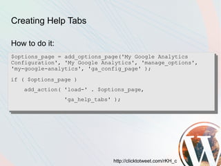 Creating Help Tabs

How to do it:
$options_page = add_options_page('My Google Analytics
Configuration', 'My Google Analytics', 'manage_options',
'my-google-analytics', 'ga_config_page' );
if ( $options_page )
   add_action( 'load-' . $options_page,
                'ga_help_tabs' );




                              http://clicktotweet.com/rKH_c
 