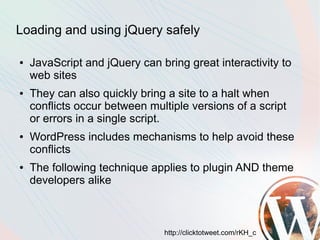 Loading and using jQuery safely

●   JavaScript and jQuery can bring great interactivity to
    web sites
●   They can also quickly bring a site to a halt when
    conflicts occur between multiple versions of a script
    or errors in a single script.
●   WordPress includes mechanisms to help avoid these
    conflicts
●   The following technique applies to plugin AND theme
    developers alike



                               http://clicktotweet.com/rKH_c
 