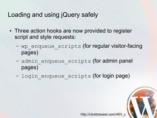 Loading and using jQuery safely

●   Three action hooks are now provided to register
    script and style requests:
    –   wp_enqueue_scripts (for regular visitor-facing
        pages)
    –   admin_enqueue_scripts (for admin panel
        pages)
    –   login_enqueue_scripts (for login page)




                              http://clicktotweet.com/rKH_c
 
