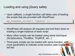 Loading and using jQuery safely

●   Upon callback, a single function call takes care of loading
    the scripts that are provided with WordPress:
    wp_enqueue_script( 'jquery' );


●   WordPress will analyze all requests and boil them down to
    loading a single instance of each script
●   Many other scripts can be loaded using same technique
    (Scriptaculous, ThickBox, TinyMCE, etc...)
●   Third-party scripts can be loaded with same function, with
    more parameters to indicate script location (see Codex for
    full list)

                                  http://clicktotweet.com/rKH_c
 