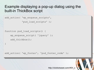 Example displaying a pop-up dialog using the
built-in ThickBox script
add_action( 'wp_enqueue_scripts',
           'pud_load_scripts' );



function pud_load_scripts() {
    wp_enqueue_script( 'jquery' );
    add_thickbox();
}


add_action( 'wp_footer', 'pud_footer_code' );




                                http://clicktotweet.com/rKH_c
 